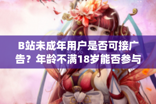 B站未成年用户是否可接广告？年龄不满18岁能否参与广告推广？(1)