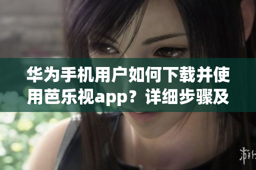 华为手机用户如何下载并使用芭乐视app？详细步骤及下载链接分享