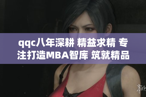 qqc八年深耕 精益求精 专注打造MBA智库 筑就精品教育殿堂