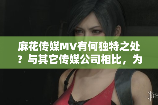 麻花传媒MV有何独特之处？与其它传媒公司相比，为何深受喜爱？