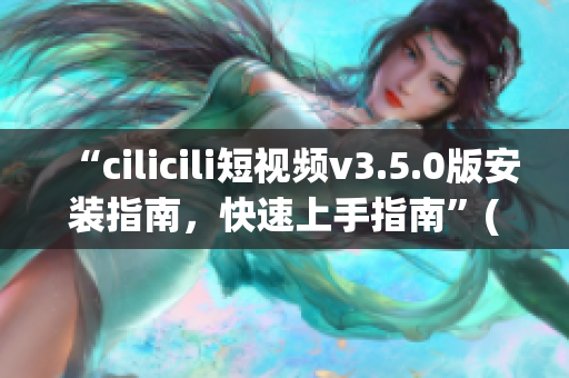 “cilicili短视频v3.5.0版安装指南，快速上手指南”(1)