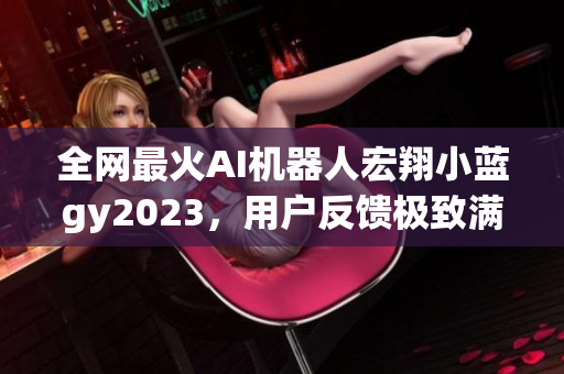 全网最火AI机器人宏翔小蓝gy2023，用户反馈极致满意度