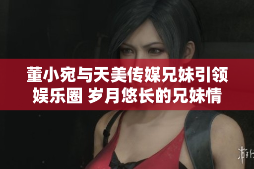 董小宛与天美传媒兄妹引领娱乐圈 岁月悠长的兄妹情深