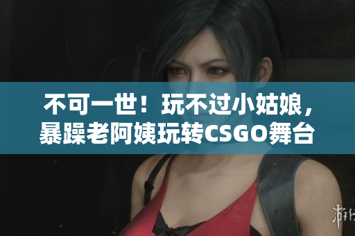 不可一世！玩不过小姑娘，暴躁老阿姨玩转CSGO舞台