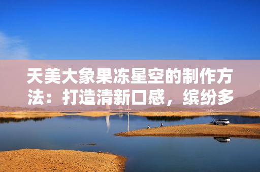 天美大象果冻星空的制作方法：打造清新口感，缤纷多彩的果冻魔法