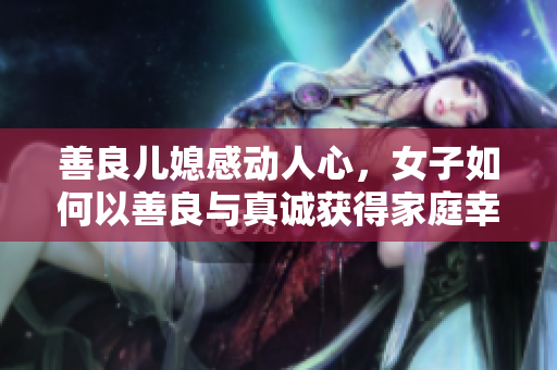 善良儿媳感动人心，女子如何以善良与真诚获得家庭幸福？