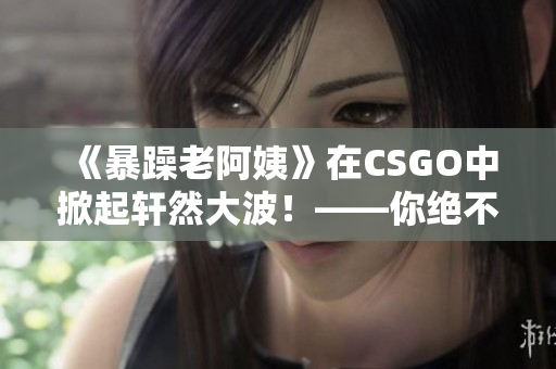 《暴躁老阿姨》在CSGO中掀起轩然大波！——你绝不会想到她的疯狂