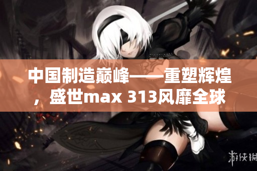 中国制造巅峰——重塑辉煌，盛世max 313风靡全球