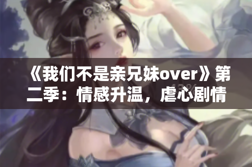 《我们不是亲兄妹over》第二季：情感升温，虐心剧情再度上演！