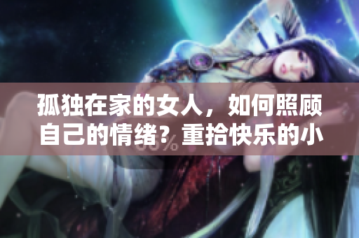 孤独在家的女人，如何照顾自己的情绪？重拾快乐的小窍门！