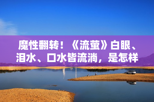 魔性翻转！《流萤》白眼、泪水、口水皆流淌，是怎样的一部神剧？
