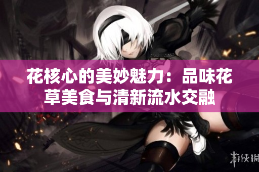 花核心的美妙魅力：品味花草美食与清新流水交融