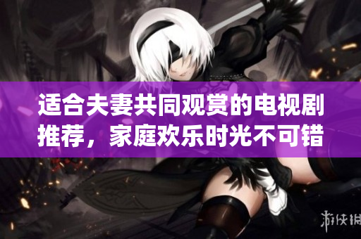 适合夫妻共同观赏的电视剧推荐，家庭欢乐时光不可错过(1)