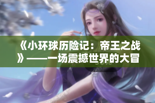 《小环球历险记：帝王之战》——一场震撼世界的大冒险