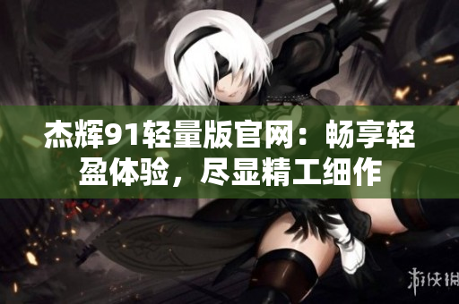 杰辉91轻量版官网：畅享轻盈体验，尽显精工细作