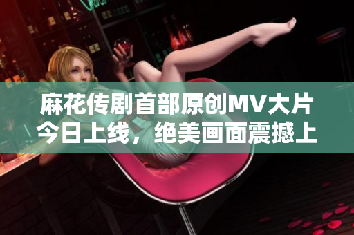 麻花传剧首部原创MV大片今日上线，绝美画面震撼上演