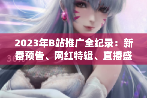 2023年B站推广全纪录：新番预告、网红特辑、直播盛宴一网打尽(1)