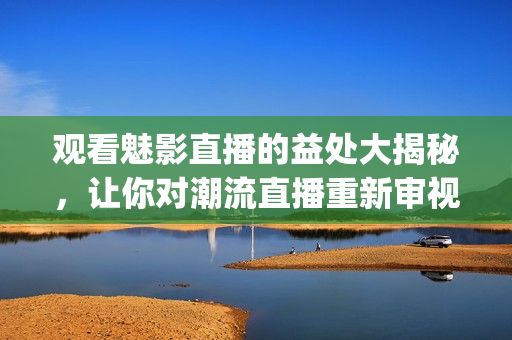 观看魅影直播的益处大揭秘，让你对潮流直播重新审视(1)