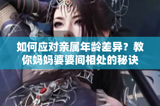 如何应对亲属年龄差异？教你妈妈婆婆间相处的秘诀