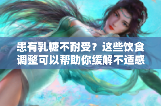 患有乳糖不耐受？这些饮食调整可以帮助你缓解不适感！