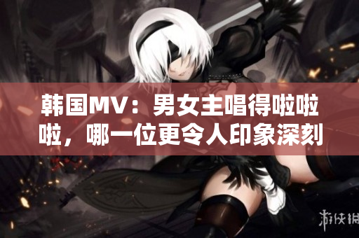 韩国MV：男女主唱得啦啦啦，哪一位更令人印象深刻？