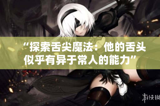 “探索舌尖魔法：他的舌头似乎有异于常人的能力”