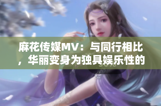 麻花传媒MV：与同行相比，华丽变身为独具娱乐性的佼佼者!