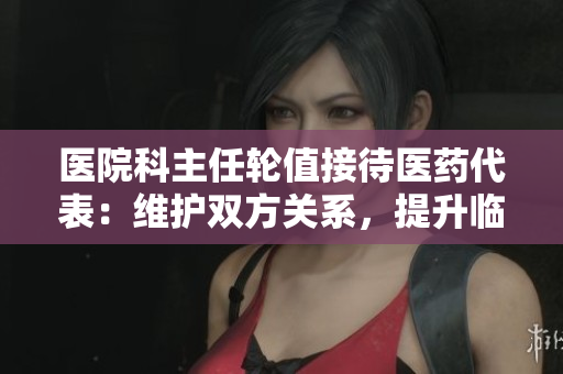 医院科主任轮值接待医药代表：维护双方关系，提升临床诊疗水平
