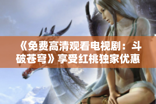 《免费高清观看电视剧：斗破苍穹》享受红桃独家优惠