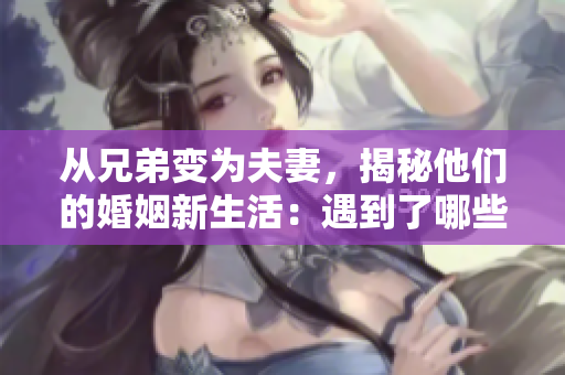 从兄弟变为夫妻，揭秘他们的婚姻新生活：遇到了哪些挑战和改变？