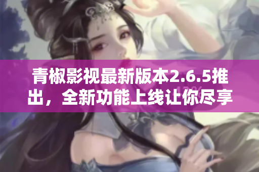 青椒影视最新版本2.6.5推出，全新功能上线让你尽享优质观影体验