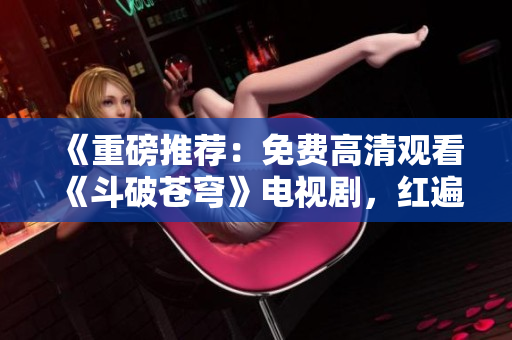 《重磅推荐：免费高清观看《斗破苍穹》电视剧，红遍全网》
