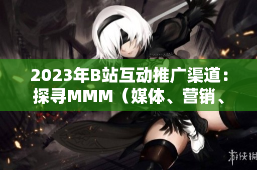 2023年B站互动推广渠道：探寻MMM（媒体、营销、营收）新入口