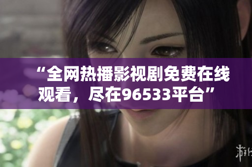 “全网热播影视剧免费在线观看，尽在96533平台”
