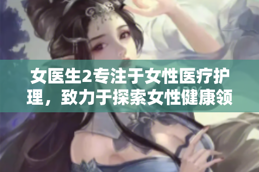女医生2专注于女性医疗护理，致力于探索女性健康领域