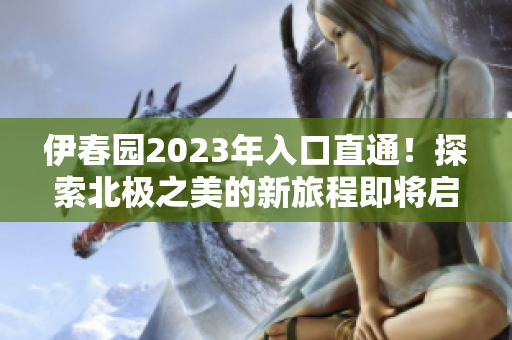伊春园2023年入口直通！探索北极之美的新旅程即将启程