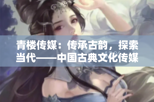 青楼传媒：传承古韵，探索当代——中国古典文化传媒崛起