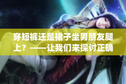 穿短裤还是裙子坐男朋友腿上？——让我们来探讨正确的着装方式！(1)