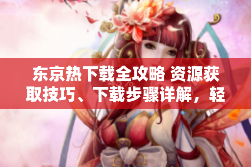 东京热下载全攻略 资源获取技巧、下载步骤详解，轻松解锁高清影音