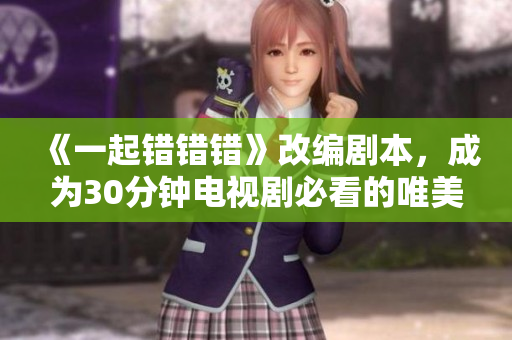 《一起错错错》改编剧本，成为30分钟电视剧必看的唯美爱情故事！