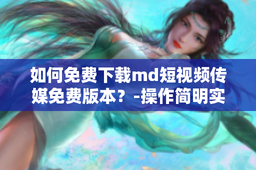 如何免费下载md短视频传媒免费版本？-操作简明实用指南