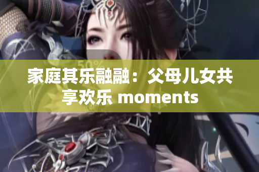家庭其乐融融：父母儿女共享欢乐 moments