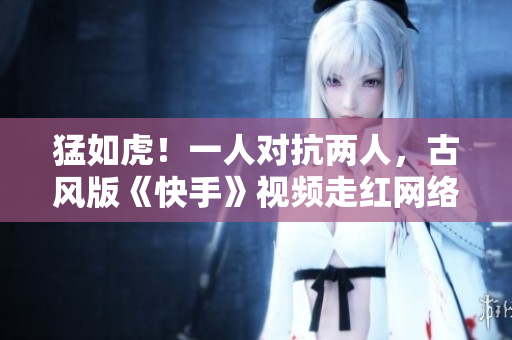 猛如虎！一人对抗两人，古风版《快手》视频走红网络