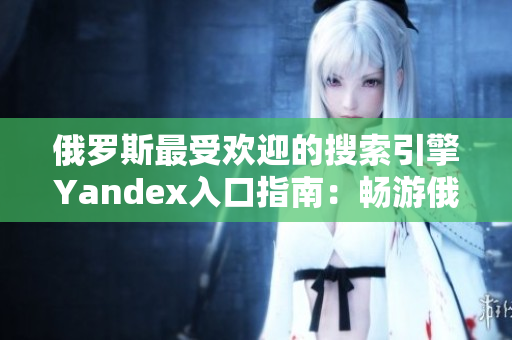 俄罗斯最受欢迎的搜索引擎Yandex入口指南：畅游俄罗斯网络世界