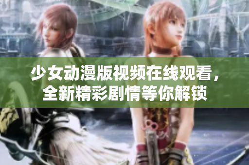 少女动漫版视频在线观看，全新精彩剧情等你解锁