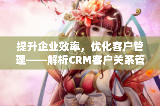 提升企业效率，优化客户管理——解析CRM客户关系管理系统