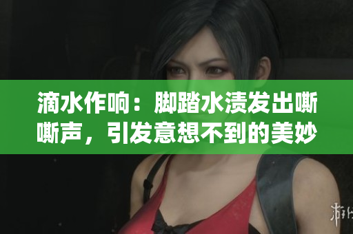 滴水作响：脚踏水渍发出嘶嘶声，引发意想不到的美妙共鸣(1)