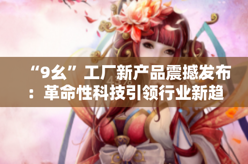 “9幺”工厂新产品震撼发布：革命性科技引领行业新趋势