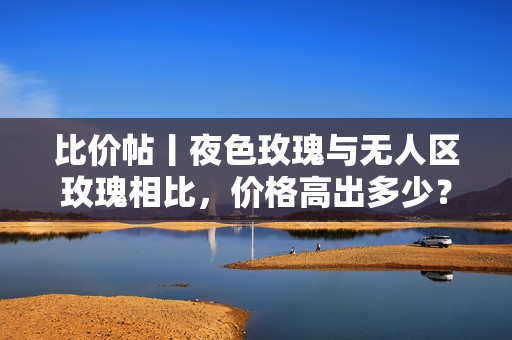 比价帖丨夜色玫瑰与无人区玫瑰相比，价格高出多少？