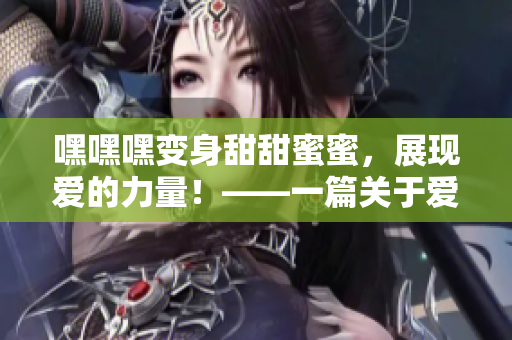 嘿嘿嘿变身甜甜蜜蜜，展现爱的力量！——一篇关于爱情的深度分析